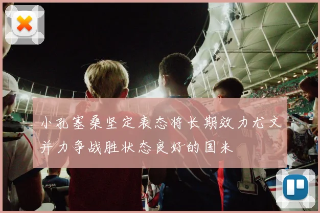 小孔塞桑坚定表态将长期效力尤文并力争战胜状态良好的国米