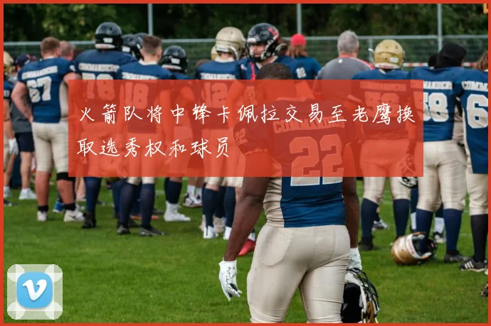 火箭队将中锋卡佩拉交易至老鹰换取选秀权和球员