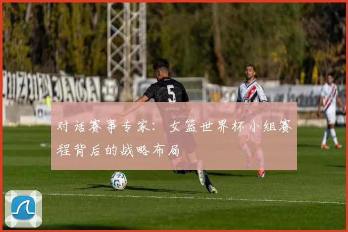 对话赛事专家:女篮世界杯小组赛程背后的战略布局