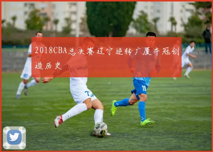 2018CBA总决赛辽宁逆转广厦夺冠创造历史