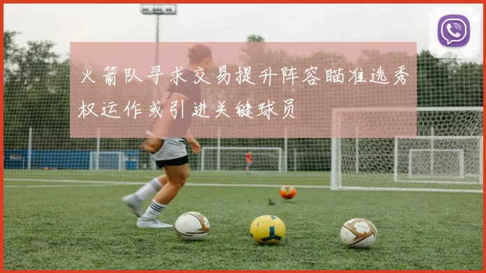 火箭队寻求交易提升阵容瞄准选秀权运作或引进关键球员