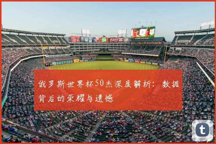 俄罗斯世界杯50杰深度解析:数据背后的荣耀与遗憾