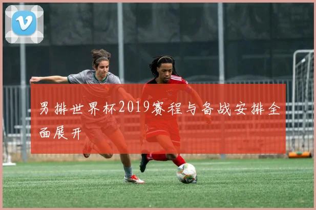 男排世界杯2019赛程与备战安排全面展开