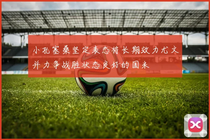 小孔塞桑坚定表态将长期效力尤文并力争战胜状态良好的国米