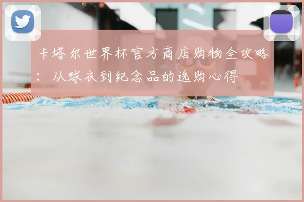 卡塔尔世界杯官方商店购物全攻略：从球衣到纪念品的选购心得