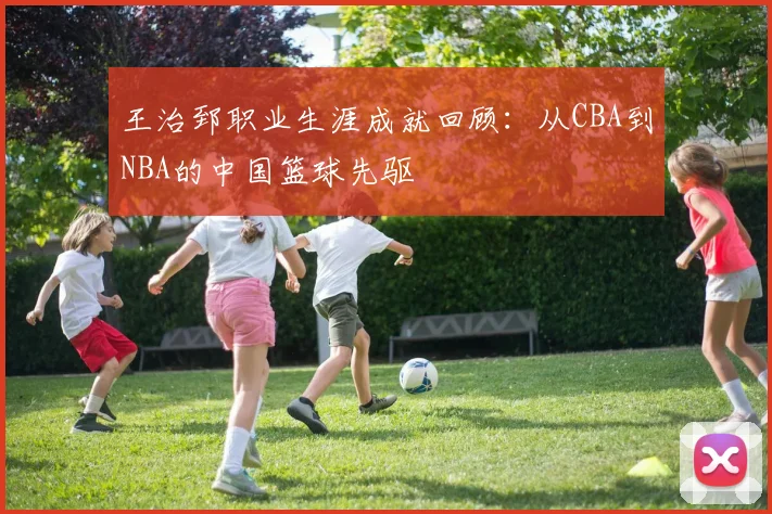 王治郅职业生涯成就回顾：从CBA到NBA的中国篮球先驱
