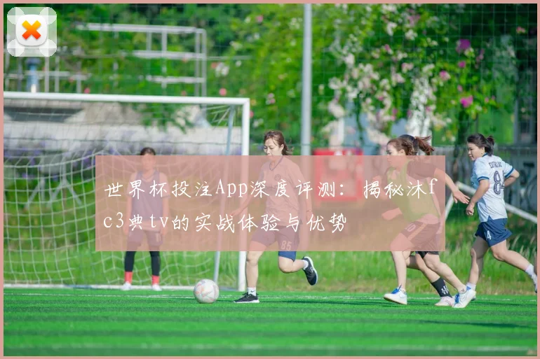 世界杯投注App深度评测：揭秘沐fc3典tv的实战体验与优势