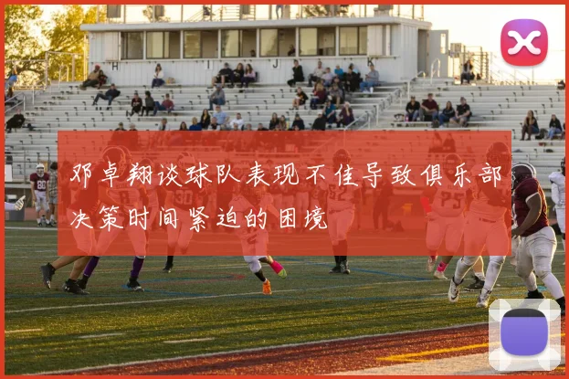 邓卓翔谈球队表现不佳导致俱乐部决策时间紧迫的困境