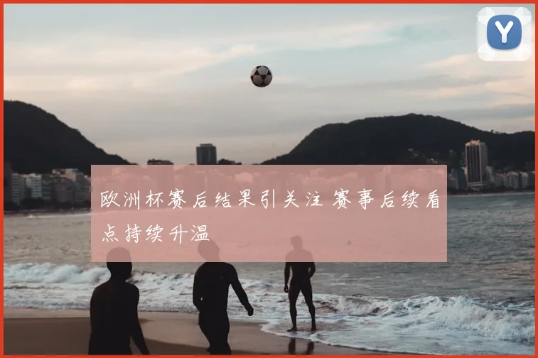 欧洲杯赛后结果引关注 赛事后续看点持续升温