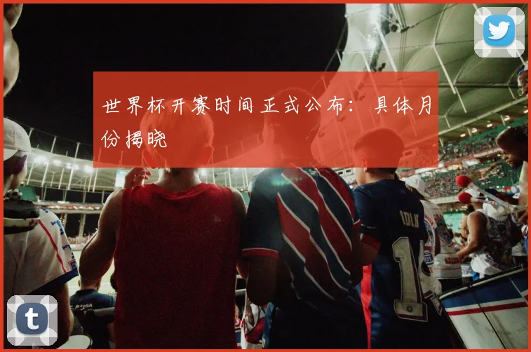 世界杯开赛时间正式公布:具体月份揭晓