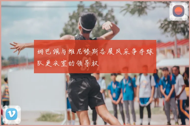 姆巴佩与维尼修斯各展风采争夺球队更衣室的领导权