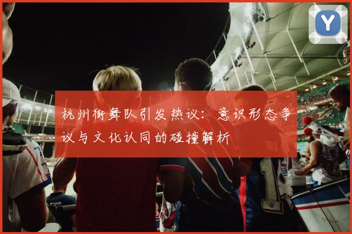 杭州街舞队引发热议:意识形态争议与文化认同的碰撞解析