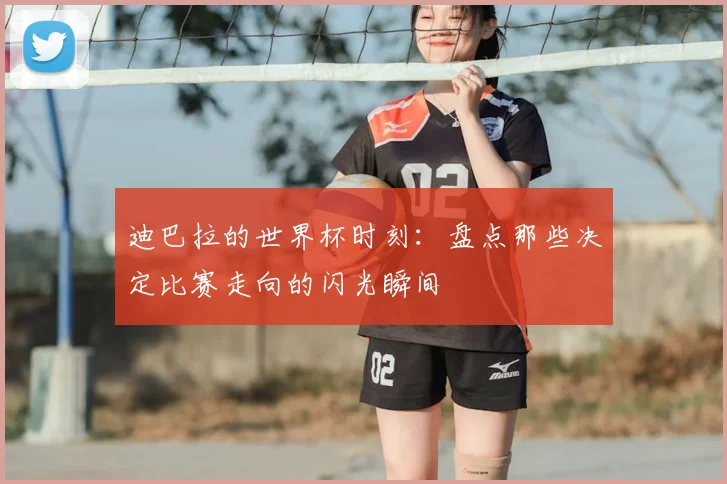 迪巴拉的世界杯时刻：盘点那些决定比赛走向的闪光瞬间