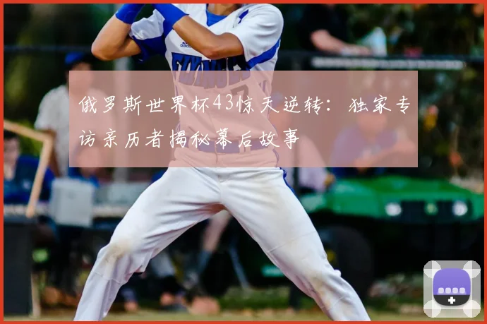 俄罗斯世界杯43惊天逆转：独家专访亲历者揭秘幕后故事
