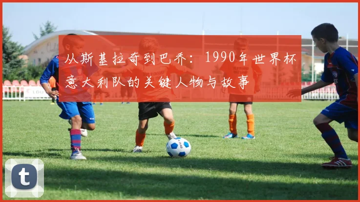 从斯基拉奇到巴乔：1990年世界杯意大利队的关键人物与故事