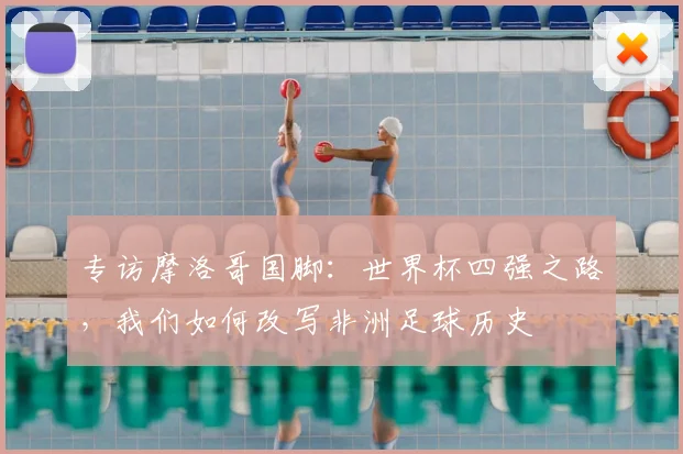 专访摩洛哥国脚：世界杯四强之路，我们如何改写非洲足球历史