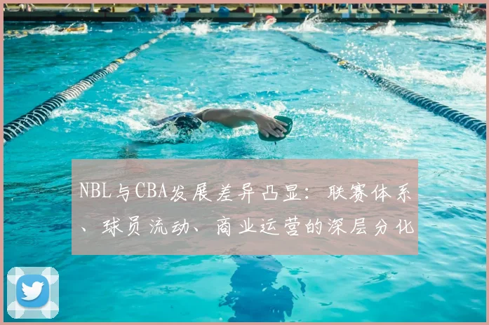 NBL与CBA发展差异凸显：联赛体系、球员流动、商业运营的深层分化
