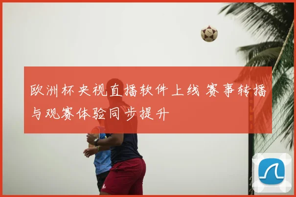 欧洲杯央视直播软件上线 赛事转播与观赛体验同步提升