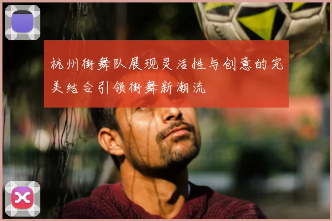 杭州街舞队展现灵活性与创意的完美结合引领街舞新潮流