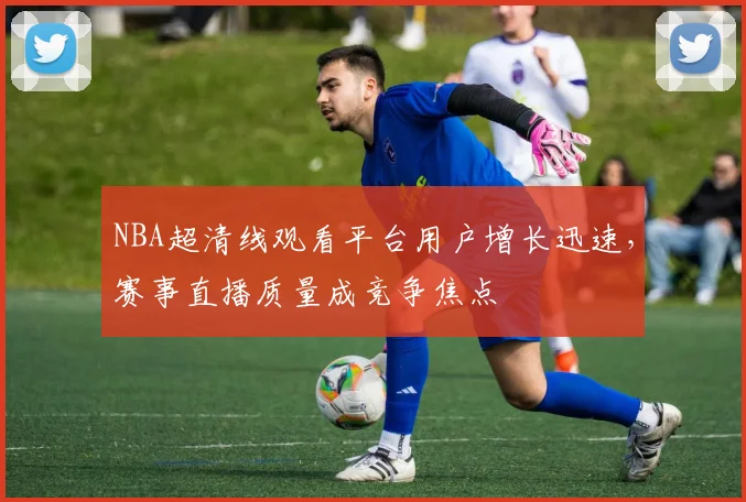 NBA超清线观看平台用户增长迅速,赛事直播质量成竞争焦点