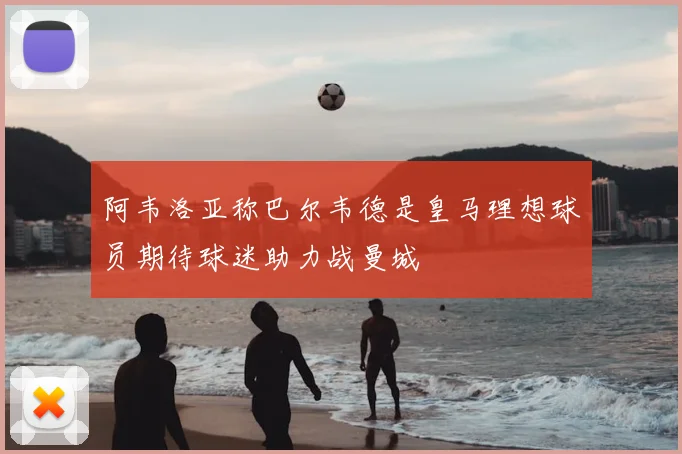 阿韦洛亚称巴尔韦德是皇马理想球员期待球迷助力战曼城