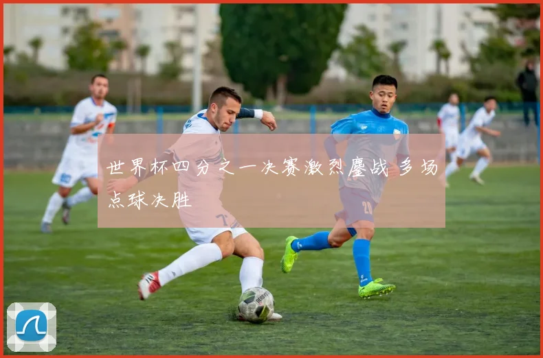 世界杯四分之一决赛激烈鏖战 多场点球决胜
