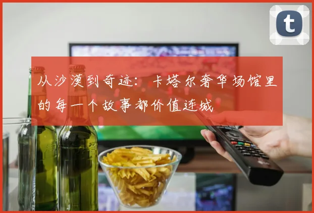 从沙漠到奇迹:卡塔尔奢华场馆里的每一个故事都价值连城