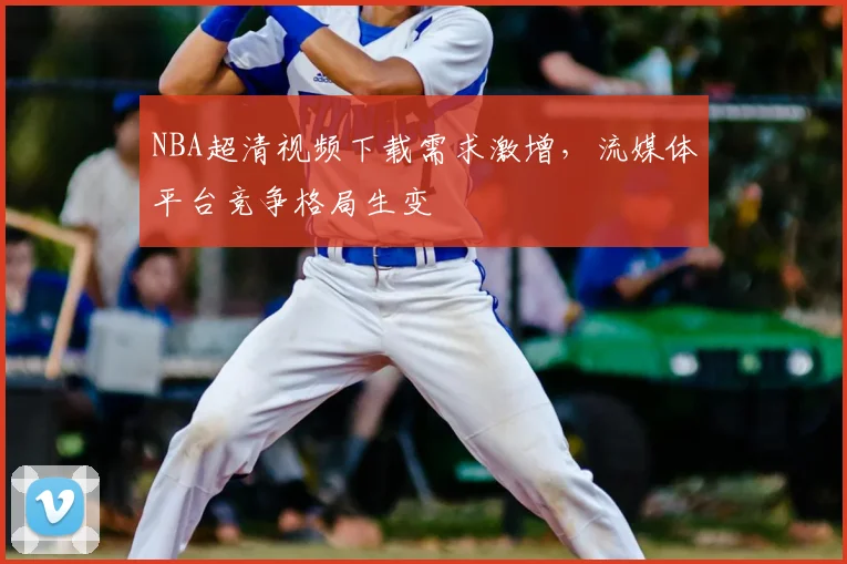 NBA超清视频下载需求激增，流媒体平台竞争格局生变