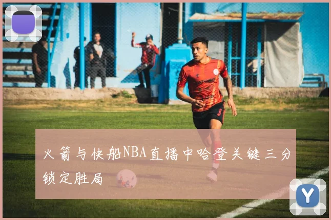 火箭与快船NBA直播中哈登关键三分锁定胜局