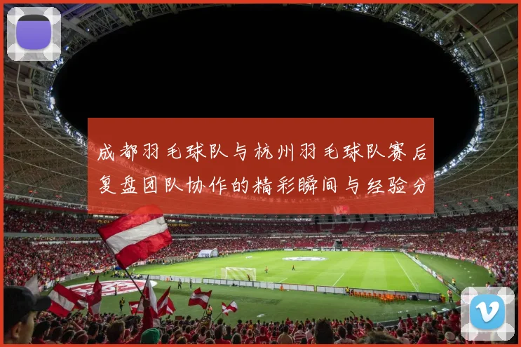 成都羽毛球队与杭州羽毛球队赛后复盘团队协作的精彩瞬间与经验分享