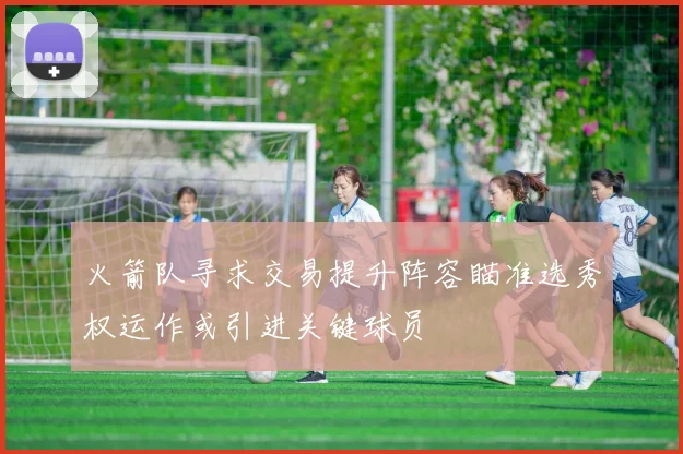 火箭队寻求交易提升阵容瞄准选秀权运作或引进关键球员