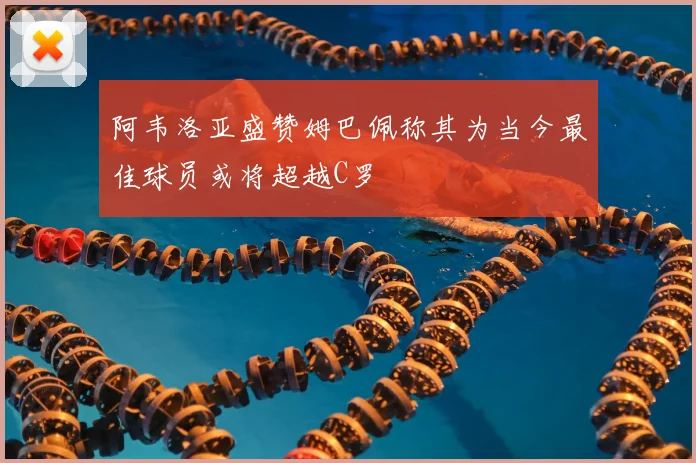 阿韦洛亚盛赞姆巴佩称其为当今最佳球员或将超越C罗