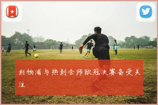 利物浦与热刺会师欧冠决赛备受关注