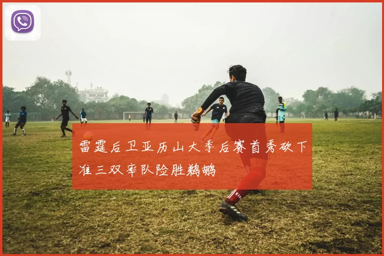 雷霆后卫亚历山大季后赛首秀砍下准三双率队险胜鹈鹕