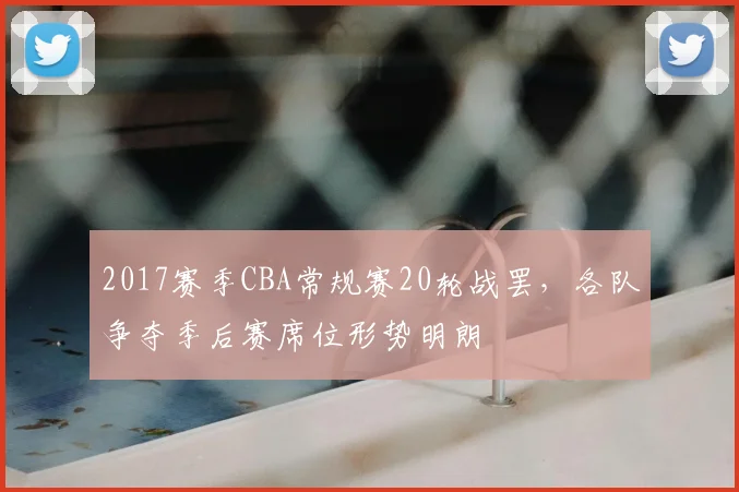 2017赛季CBA常规赛20轮战罢，各队争夺季后赛席位形势明朗
