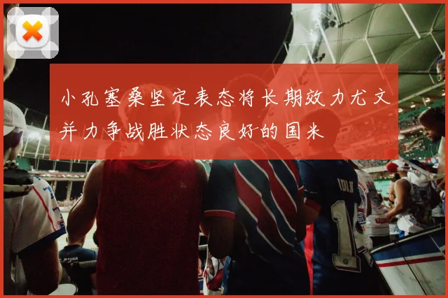 小孔塞桑坚定表态将长期效力尤文并力争战胜状态良好的国米