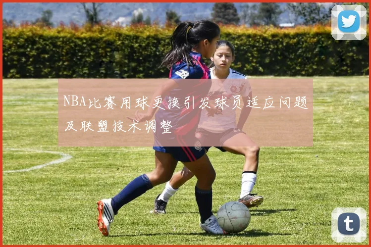 NBA比赛用球更换引发球员适应问题及联盟技术调整