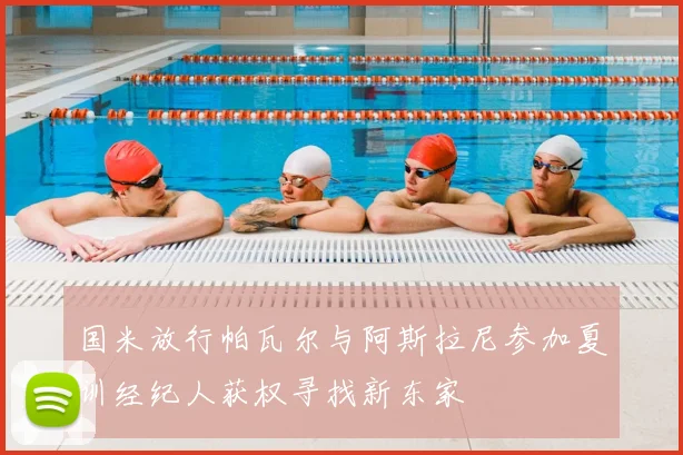 国米放行帕瓦尔与阿斯拉尼参加夏训经纪人获权寻找新东家