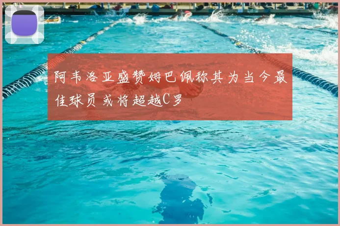 阿韦洛亚盛赞姆巴佩称其为当今最佳球员或将超越C罗