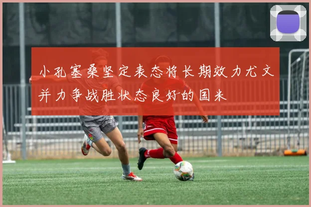 小孔塞桑坚定表态将长期效力尤文并力争战胜状态良好的国米