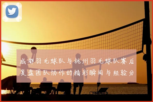 成都羽毛球队与杭州羽毛球队赛后复盘团队协作的精彩瞬间与经验分享
