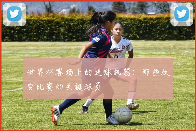 世界杯赛场上的进球机器：那些改变比赛的关键球员