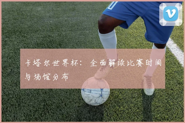 卡塔尔世界杯：全面解读比赛时间与场馆分布