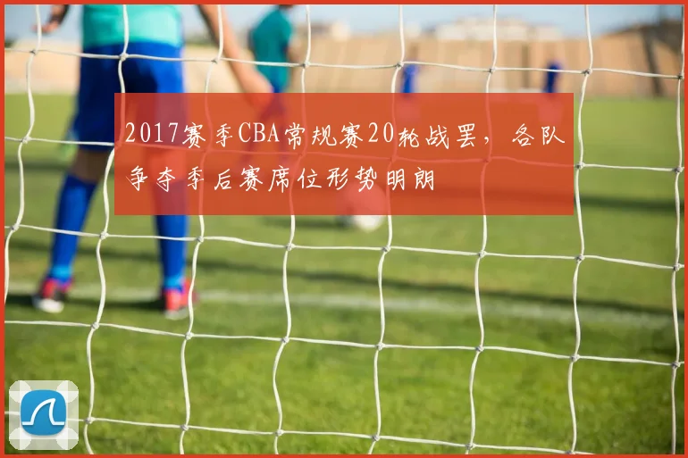 2017赛季CBA常规赛20轮战罢,各队争夺季后赛席位形势明朗