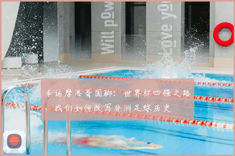 专访摩洛哥国脚：世界杯四强之路，我们如何改写非洲足球历史