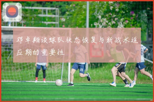邓卓翔谈球队状态恢复与新战术适应期的重要性