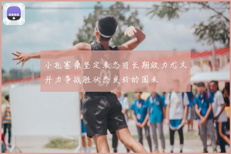小孔塞桑坚定表态将长期效力尤文并力争战胜状态良好的国米