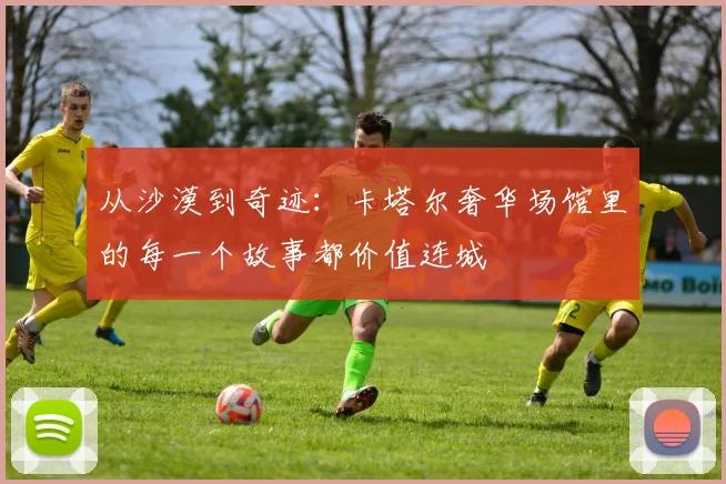 从沙漠到奇迹：卡塔尔奢华场馆里的每一个故事都价值连城