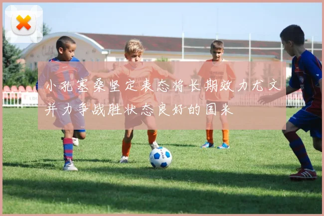 小孔塞桑坚定表态将长期效力尤文并力争战胜状态良好的国米