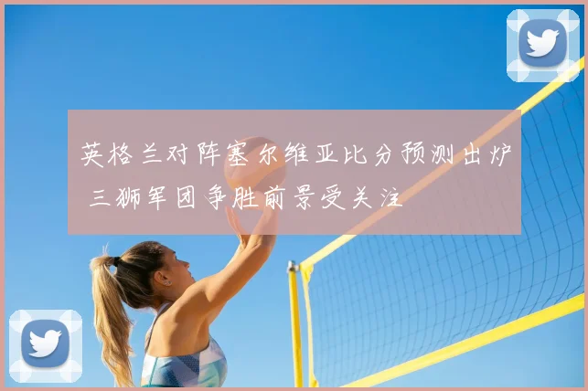 英格兰对阵塞尔维亚比分预测出炉 三狮军团争胜前景受关注